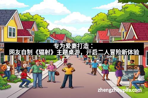 专为爱妻打造：网友自制《辐射》主题桌游，开启二人冒险新体验