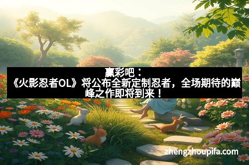 赢彩吧：《火影忍者OL》将公布全新定制忍者，全场期待的巅峰之作即将到来！